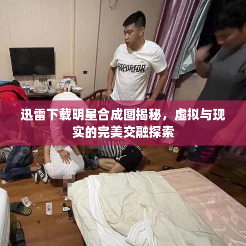 迅雷下載明星合成圖揭秘，虛擬與現(xiàn)實(shí)的完美交融探索