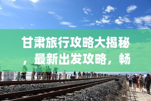 甘肅旅行攻略大揭秘，最新出發(fā)攻略，暢游絲路之旅！