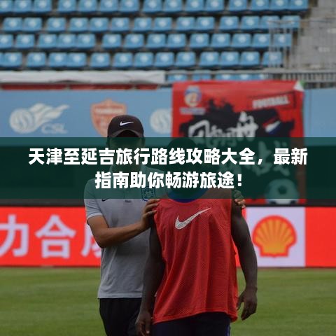 天津至延吉旅行路線攻略大全，最新指南助你暢游旅途！