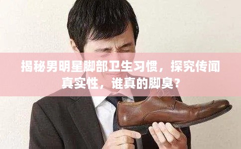 揭秘男明星腳部衛(wèi)生習慣，探究傳聞真實性，誰真的腳臭？