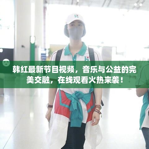 韓紅最新節(jié)目視頻，音樂與公益的完美交融，在線觀看火熱來襲！