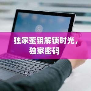 獨(dú)家蜜鑰解鎖時(shí)光，獨(dú)家密碼 