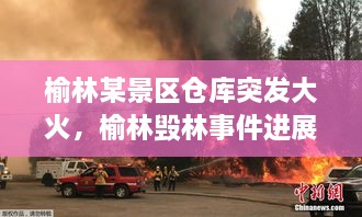 榆林某景區(qū)倉庫突發(fā)大火，榆林毀林事件進展 