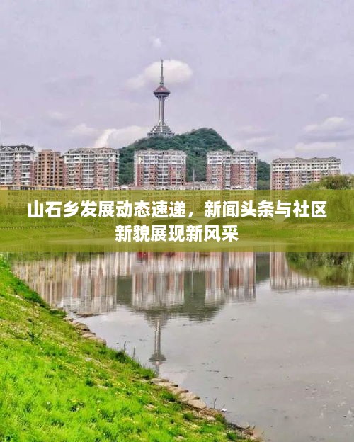 山石鄉(xiāng)發(fā)展動態(tài)速遞，新聞頭條與社區(qū)新貌展現新風采